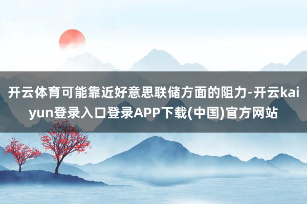 开云体育可能靠近好意思联储方面的阻力-开云kaiyun登录入口登录APP下载(中国)官方网站