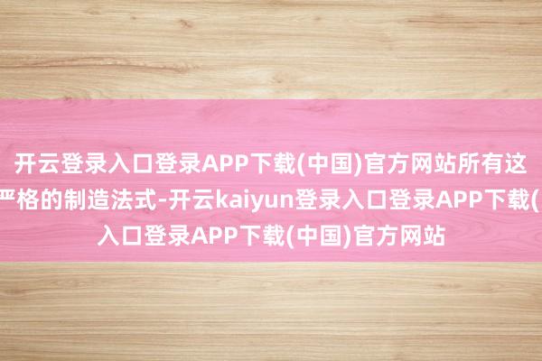 开云登录入口登录APP下载(中国)官方网站所有这些产物齐需要严格的制造法式-开云kaiyun登录入口登录APP下载(中国)官方网站