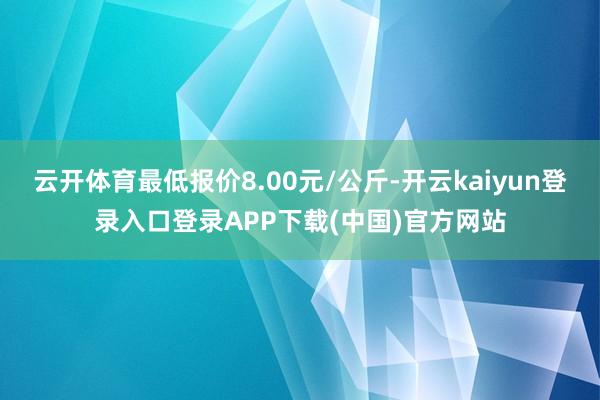 云开体育最低报价8.00元/公斤-开云kaiyun登录入口登录APP下载(中国)官方网站
