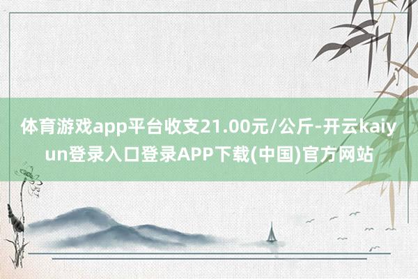 体育游戏app平台收支21.00元/公斤-开云kaiyun登录入口登录APP下载(中国)官方网站