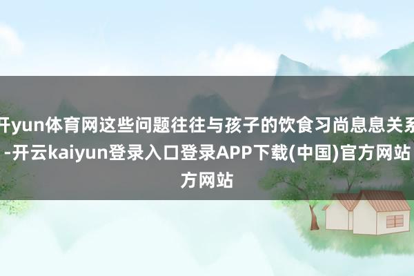 开yun体育网这些问题往往与孩子的饮食习尚息息关系-开云kaiyun登录入口登录APP下载(中国)官方网站