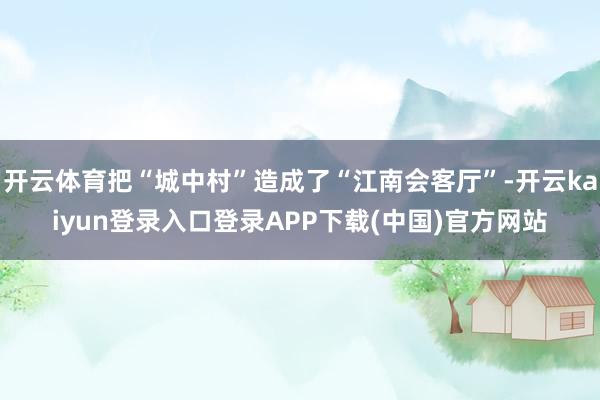 开云体育把“城中村”造成了“江南会客厅”-开云kaiyun登录入口登录APP下载(中国)官方网站