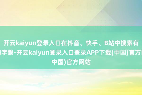 开云kaiyun登录入口在抖音、快手、B站中搜索有关的字眼-开云kaiyun登录入口登录APP下载(中国)官方网站