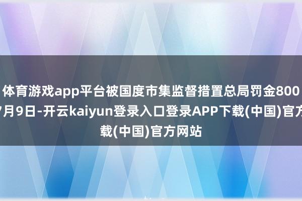 体育游戏app平台被国度市集监督措置总局罚金800元；7月9日-开云kaiyun登录入口登录APP下载(中国)官方网站