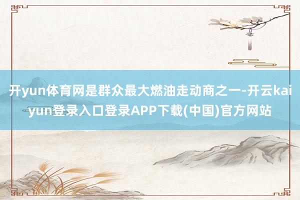 开yun体育网是群众最大燃油走动商之一-开云kaiyun登录入口登录APP下载(中国)官方网站