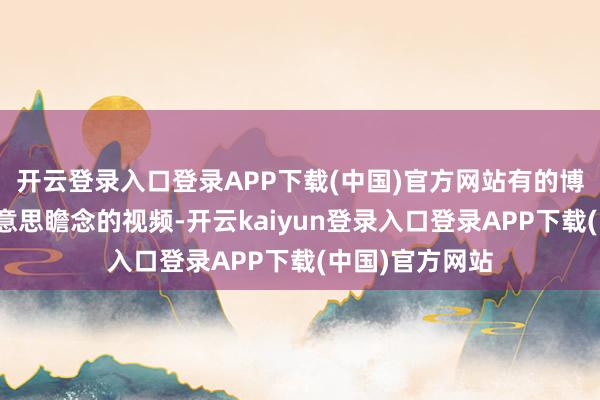 开云登录入口登录APP下载(中国)官方网站有的博主为了拍出好意思瞻念的视频-开云kaiyun登录入口登录APP下载(中国)官方网站