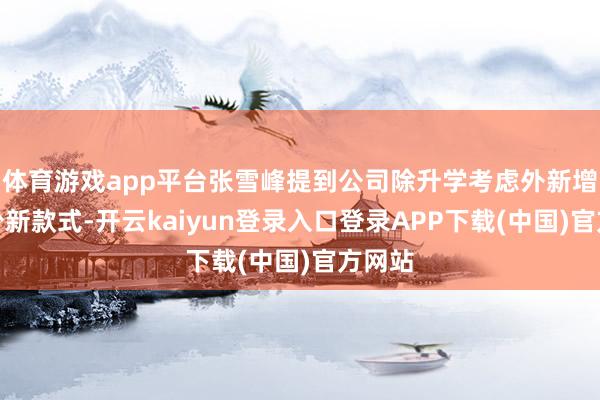 体育游戏app平台张雪峰提到公司除升学考虑外新增了不少新款式-开云kaiyun登录入口登录APP下载(中国)官方网站