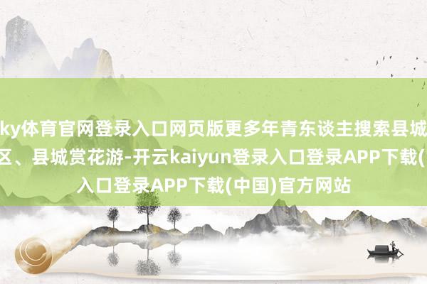 ky体育官网登录入口网页版更多年青东谈主搜索县城栈房、县城景区、县城赏花游-开云kaiyun登录入口登录APP下载(中国)官方网站