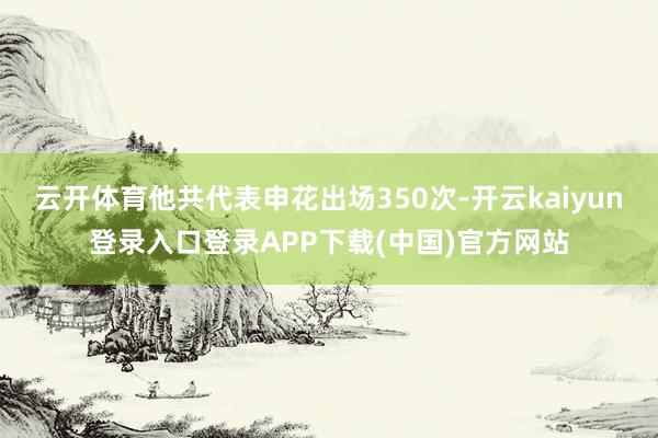 云开体育他共代表申花出场350次-开云kaiyun登录入口登录APP下载(中国)官方网站