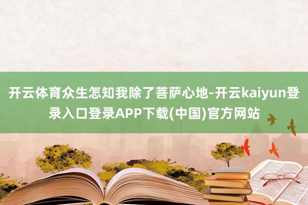 开云体育众生怎知我除了菩萨心地-开云kaiyun登录入口登录APP下载(中国)官方网站