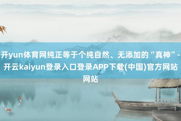 开yun体育网纯正等于个纯自然、无添加的“真神”-开云kaiyun登录入口登录APP下载(中国)官方网站