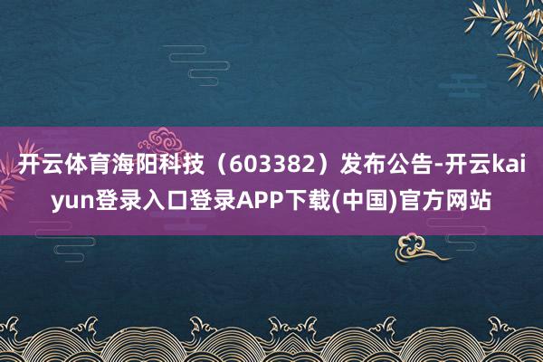 开云体育海阳科技（603382）发布公告-开云kaiyun登录入口登录APP下载(中国)官方网站
