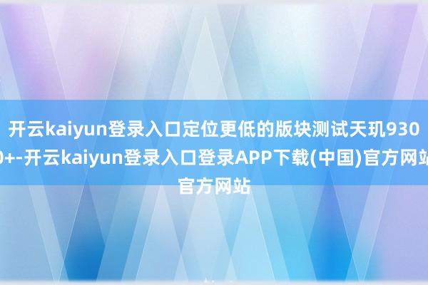 开云kaiyun登录入口定位更低的版块测试天玑9300+-开云kaiyun登录入口登录APP下载(中国)官方网站
