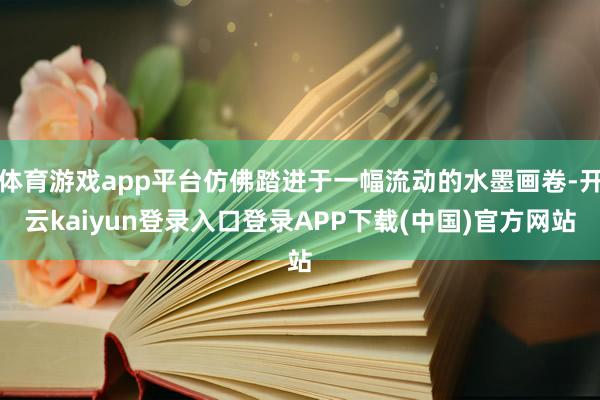 体育游戏app平台仿佛踏进于一幅流动的水墨画卷-开云kaiyun登录入口登录APP下载(中国)官方网站