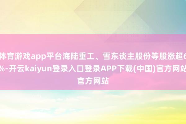体育游戏app平台海陆重工、雪东谈主股份等股涨超6%-开云kaiyun登录入口登录APP下载(中国)官方网站