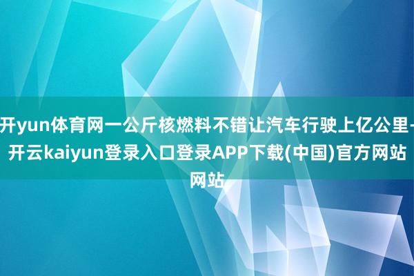 开yun体育网一公斤核燃料不错让汽车行驶上亿公里-开云kaiyun登录入口登录APP下载(中国)官方网站