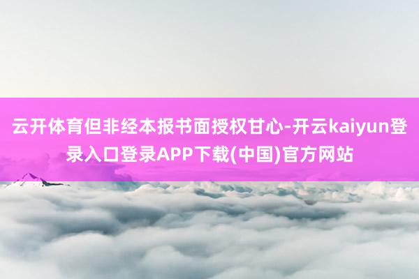 云开体育但非经本报书面授权甘心-开云kaiyun登录入口登录APP下载(中国)官方网站