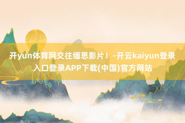 开yun体育网交往缅思影片！-开云kaiyun登录入口登录APP下载(中国)官方网站