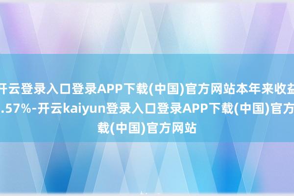 开云登录入口登录APP下载(中国)官方网站本年来收益率-5.57%-开云kaiyun登录入口登录APP下载(中国)官方网站