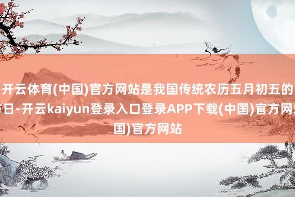 开云体育(中国)官方网站是我国传统农历五月初五的节日-开云kaiyun登录入口登录APP下载(中国)官方网站