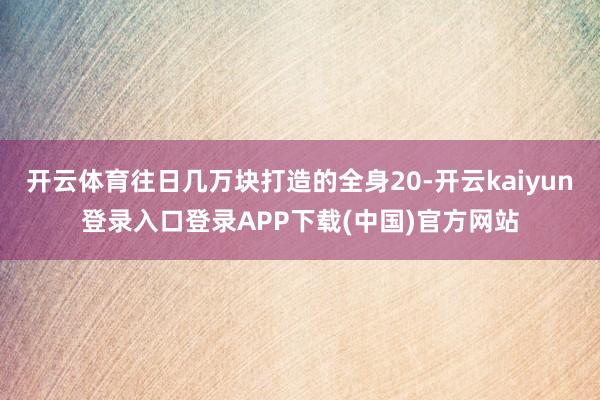 开云体育往日几万块打造的全身20-开云kaiyun登录入口登录APP下载(中国)官方网站