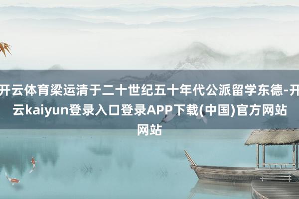 开云体育梁运清于二十世纪五十年代公派留学东德-开云kaiyun登录入口登录APP下载(中国)官方网站