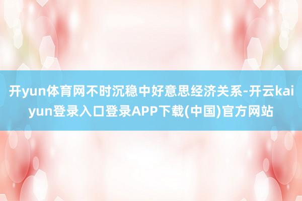 开yun体育网不时沉稳中好意思经济关系-开云kaiyun登录入口登录APP下载(中国)官方网站