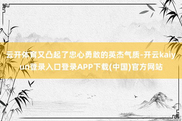 云开体育又凸起了忠心勇敢的英杰气质-开云kaiyun登录入口登录APP下载(中国)官方网站