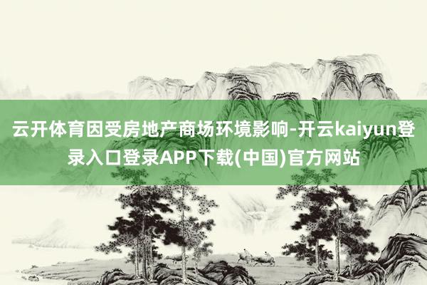 云开体育因受房地产商场环境影响-开云kaiyun登录入口登录APP下载(中国)官方网站