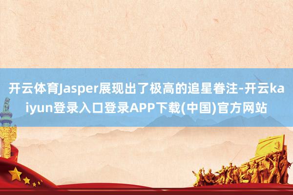 开云体育Jasper展现出了极高的追星眷注-开云kaiyun登录入口登录APP下载(中国)官方网站