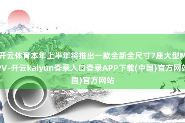 开云体育本年上半年将推出一款全新全尺寸7座大型MPV-开云kaiyun登录入口登录APP下载(中国)官方网站