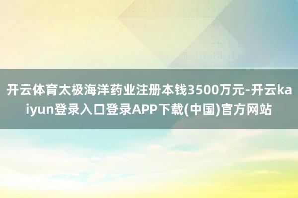 开云体育太极海洋药业注册本钱3500万元-开云kaiyun登录入口登录APP下载(中国)官方网站