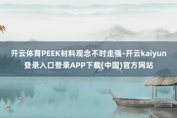 开云体育PEEK材料观念不时走强-开云kaiyun登录入口登录APP下载(中国)官方网站