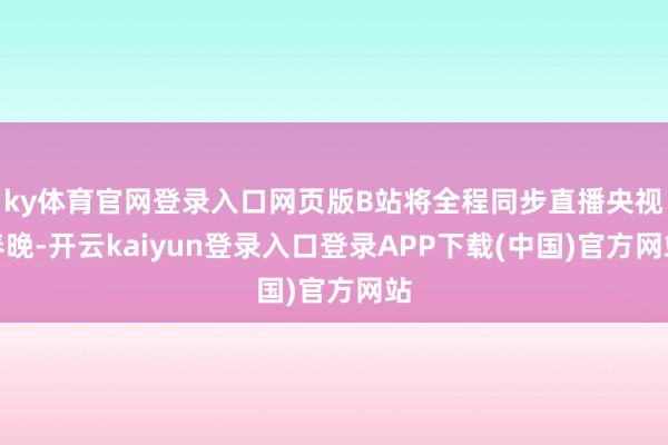 ky体育官网登录入口网页版B站将全程同步直播央视春晚-开云kaiyun登录入口登录APP下载(中国)官方网站