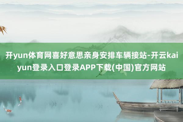 开yun体育网喜好意思亲身安排车辆接站-开云kaiyun登录入口登录APP下载(中国)官方网站
