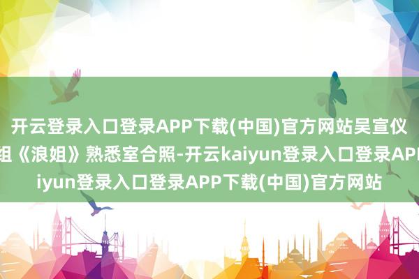 开云登录入口登录APP下载(中国)官方网站吴宣仪在外交平台上晒出一组《浪姐》熟悉室合照-开云kaiyun登录入口登录APP下载(中国)官方网站