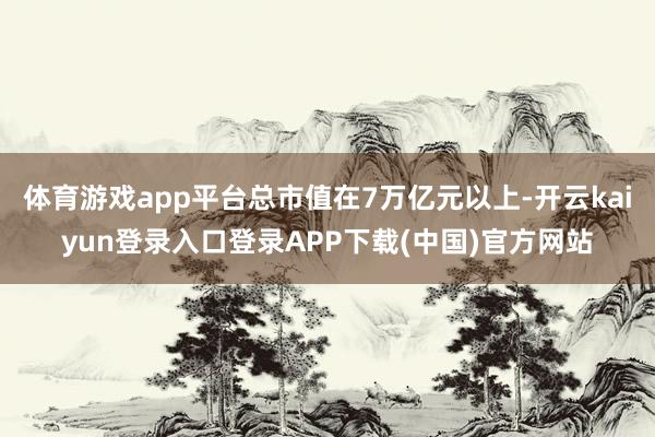 体育游戏app平台总市值在7万亿元以上-开云kaiyun登录入口登录APP下载(中国)官方网站