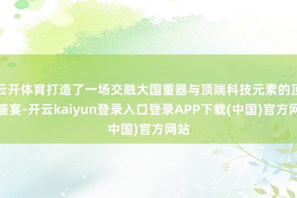 云开体育打造了一场交融大国重器与顶端科技元素的顶级盛宴-开云kaiyun登录入口登录APP下载(中国)官方网站