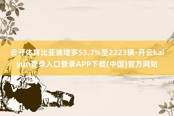 云开体育比亚迪增多53.7%至2223辆-开云kaiyun登录入口登录APP下载(中国)官方网站
