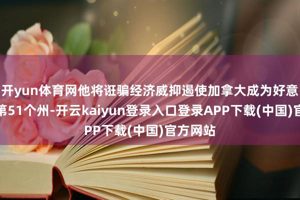 开yun体育网他将诳骗经济威抑遏使加拿大成为好意思国的第51个州-开云kaiyun登录入口登录APP下载(中国)官方网站