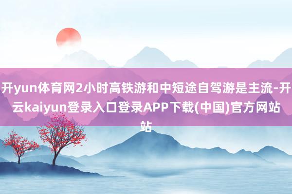 开yun体育网2小时高铁游和中短途自驾游是主流-开云kaiyun登录入口登录APP下载(中国)官方网站