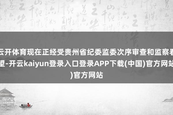 云开体育现在正经受贵州省纪委监委次序审查和监察看望-开云kaiyun登录入口登录APP下载(中国)官方网站