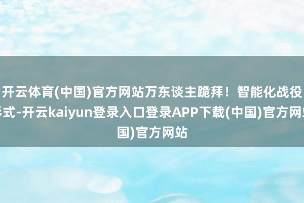 开云体育(中国)官方网站万东谈主跪拜！智能化战役形式-开云kaiyun登录入口登录APP下载(中国)官方网站