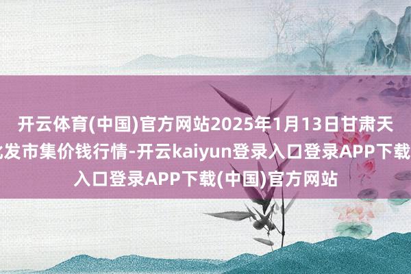 开云体育(中国)官方网站2025年1月13日甘肃天水市瀛池果菜批发市集价钱行情-开云kaiyun登录入口登录APP下载(中国)官方网站