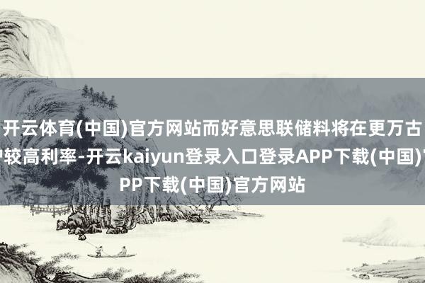 开云体育(中国)官方网站而好意思联储料将在更万古安分看护较高利率-开云kaiyun登录入口登录APP下载(中国)官方网站
