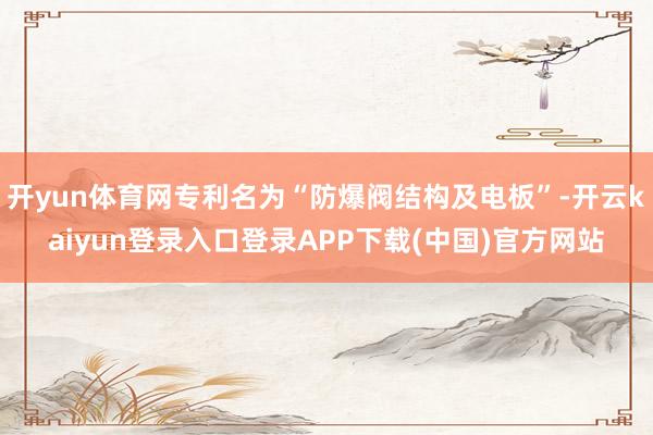 开yun体育网专利名为“防爆阀结构及电板”-开云kaiyun登录入口登录APP下载(中国)官方网站