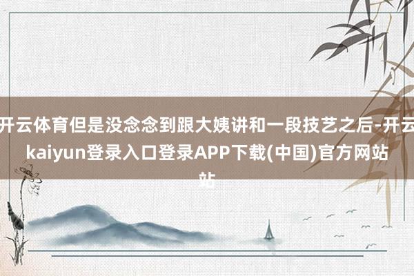 开云体育但是没念念到跟大姨讲和一段技艺之后-开云kaiyun登录入口登录APP下载(中国)官方网站