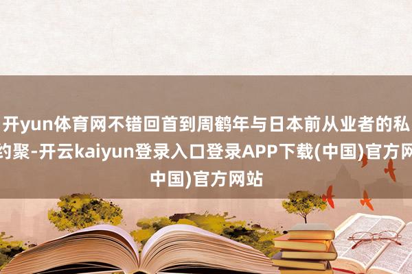开yun体育网不错回首到周鹤年与日本前从业者的私行约聚-开云kaiyun登录入口登录APP下载(中国)官方网站