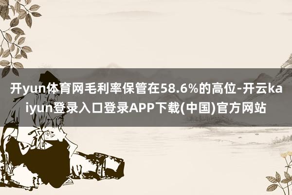 开yun体育网毛利率保管在58.6%的高位-开云kaiyun登录入口登录APP下载(中国)官方网站