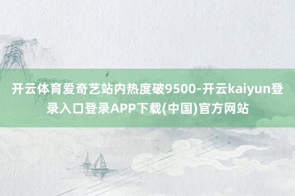 开云体育爱奇艺站内热度破9500-开云kaiyun登录入口登录APP下载(中国)官方网站